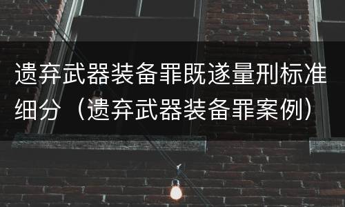 遗弃武器装备罪既遂量刑标准细分（遗弃武器装备罪案例）