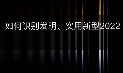 如何识别发明、实用新型2022