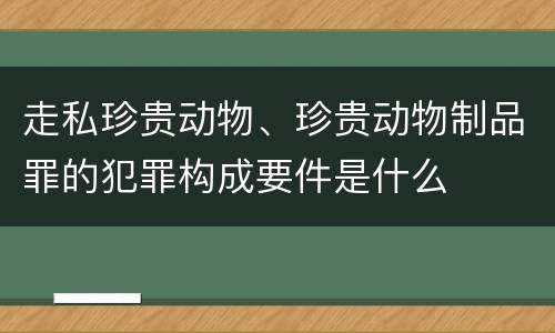 走私珍贵动物、珍贵动物制品罪的犯罪构成要件是什么