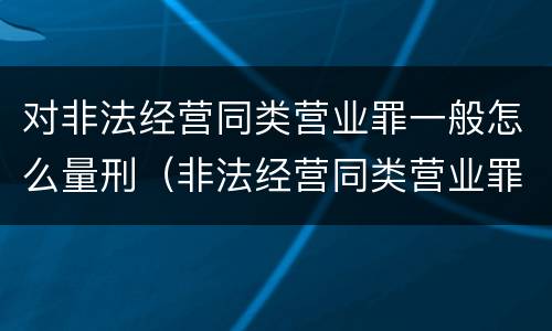 对非法经营同类营业罪一般怎么量刑（非法经营同类营业罪量刑标准）