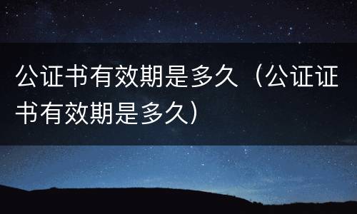 公证书有效期是多久（公证证书有效期是多久）