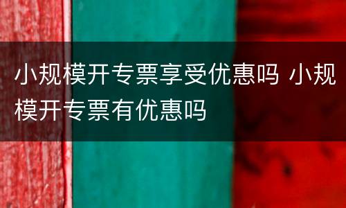 小规模开专票享受优惠吗 小规模开专票有优惠吗