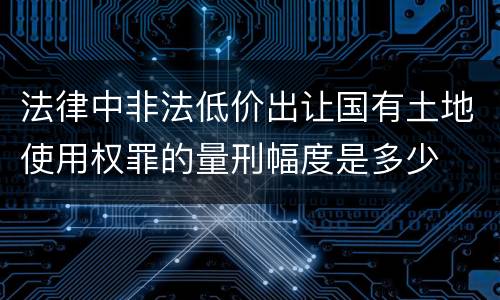 法律中非法低价出让国有土地使用权罪的量刑幅度是多少