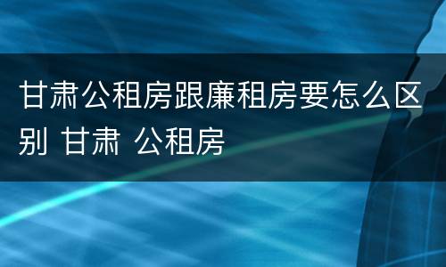 甘肃公租房跟廉租房要怎么区别 甘肃 公租房