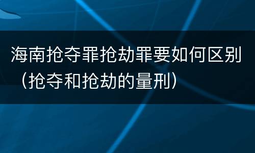海南抢夺罪抢劫罪要如何区别（抢夺和抢劫的量刑）