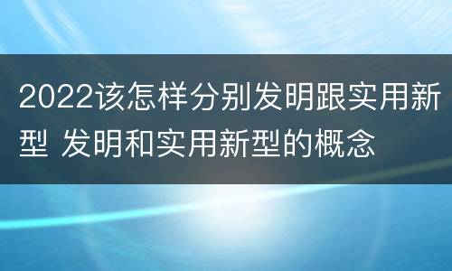 2022该怎样分别发明跟实用新型 发明和实用新型的概念
