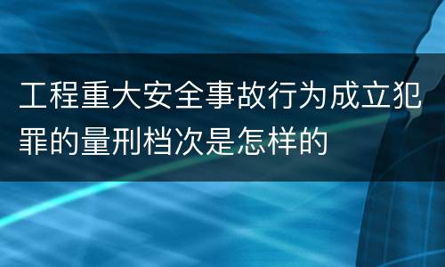工程重大安全事故行为成立犯罪的量刑档次是怎样的