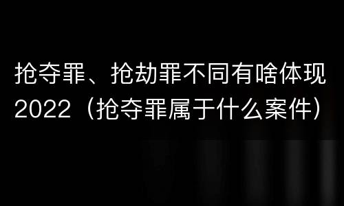 抢夺罪、抢劫罪不同有啥体现2022（抢夺罪属于什么案件）