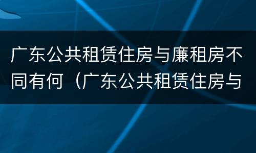 广东公共租赁住房与廉租房不同有何（广东公共租赁住房与廉租房不同有何区别）