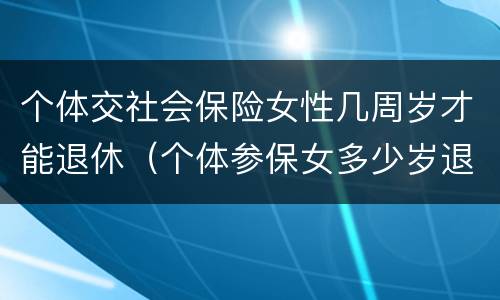 个体交社会保险女性几周岁才能退休（个体参保女多少岁退休）