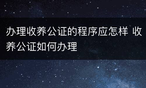 办理收养公证的程序应怎样 收养公证如何办理