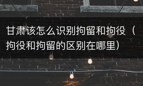 甘肃该怎么识别拘留和拘役（拘役和拘留的区别在哪里）