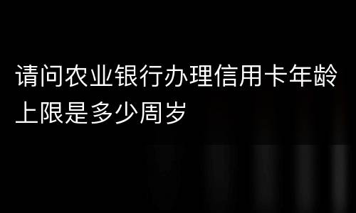 请问农业银行办理信用卡年龄上限是多少周岁