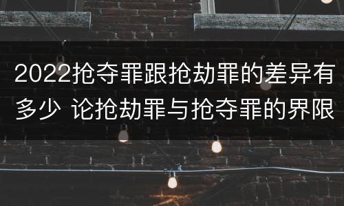 2022抢夺罪跟抢劫罪的差异有多少 论抢劫罪与抢夺罪的界限