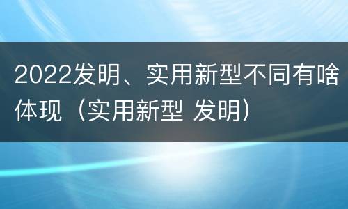 2022发明、实用新型不同有啥体现（实用新型 发明）
