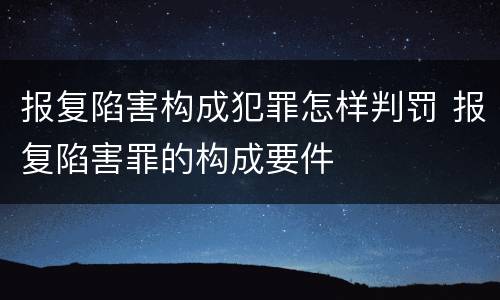 报复陷害构成犯罪怎样判罚 报复陷害罪的构成要件