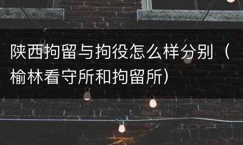 陕西拘留与拘役怎么样分别（榆林看守所和拘留所）