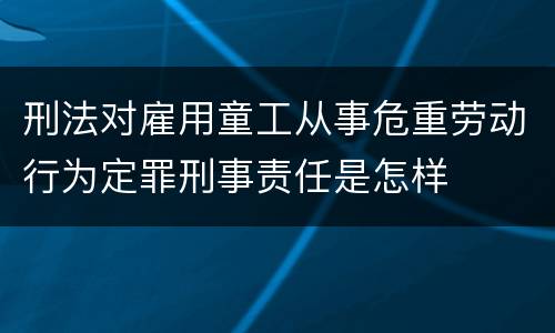 刑法对雇用童工从事危重劳动行为定罪刑事责任是怎样