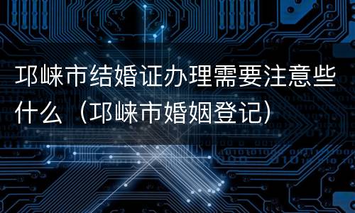 邛崃市结婚证办理需要注意些什么（邛崃市婚姻登记）