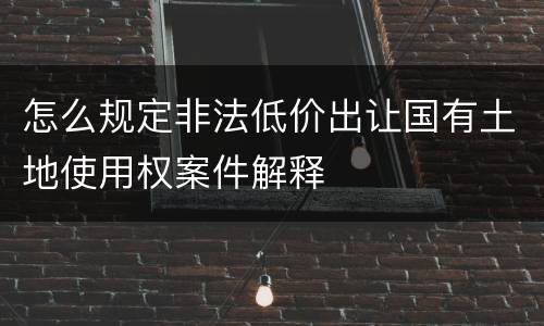 怎么规定非法低价出让国有土地使用权案件解释
