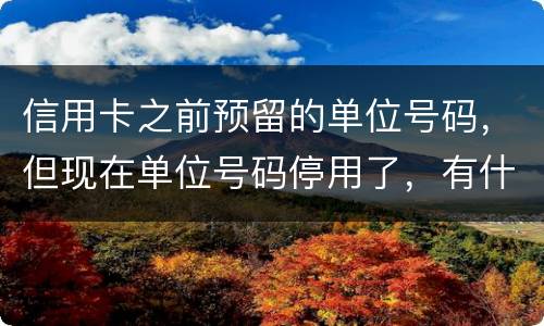 信用卡之前预留的单位号码，但现在单位号码停用了，有什么影响吗