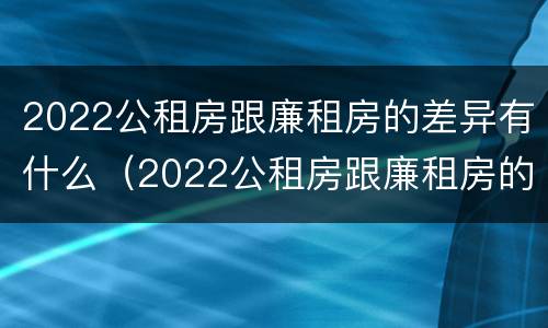 2022公租房跟廉租房的差异有什么（2022公租房跟廉租房的差异有什么不同）