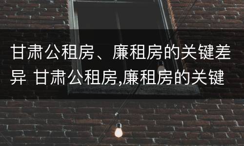 甘肃公租房、廉租房的关键差异 甘肃公租房,廉租房的关键差异有哪些