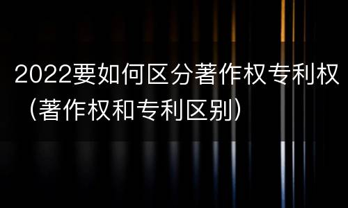 2022要如何区分著作权专利权（著作权和专利区别）