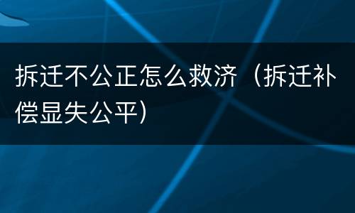 拆迁不公正怎么救济（拆迁补偿显失公平）