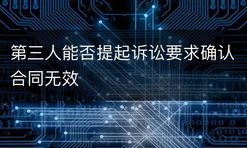 第三人能否提起诉讼要求确认合同无效