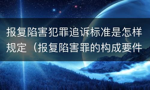 报复陷害犯罪追诉标准是怎样规定（报复陷害罪的构成要件）