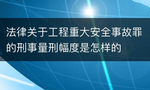 法律关于工程重大安全事故罪的刑事量刑幅度是怎样的