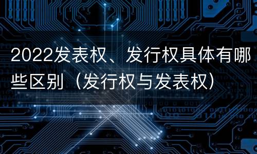 2022发表权、发行权具体有哪些区别（发行权与发表权）