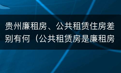 贵州廉租房、公共租赁住房差别有何（公共租赁房是廉租房吗）