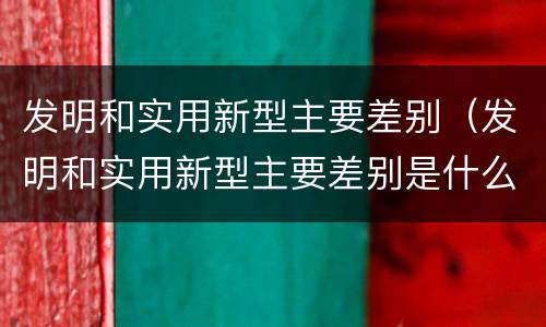 发明和实用新型主要差别（发明和实用新型主要差别是什么）