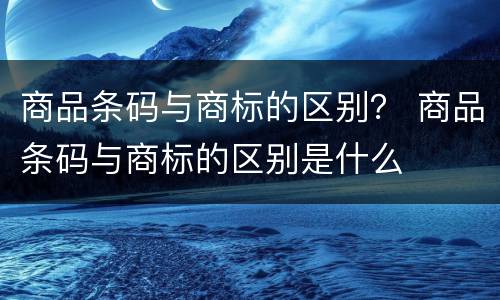 商品条码与商标的区别？ 商品条码与商标的区别是什么