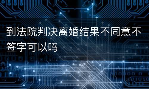 到法院判决离婚结果不同意不签字可以吗