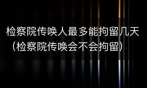 检察院传唤人最多能拘留几天（检察院传唤会不会拘留）