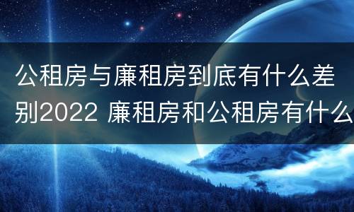 公租房与廉租房到底有什么差别2022 廉租房和公租房有什么差别