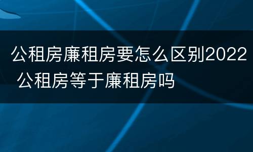 公租房廉租房要怎么区别2022 公租房等于廉租房吗