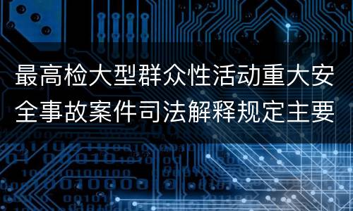 最高检大型群众性活动重大安全事故案件司法解释规定主要内容包括什么