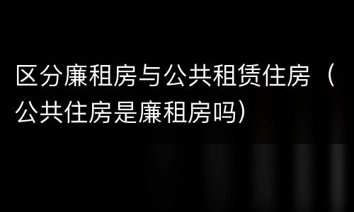 区分廉租房与公共租赁住房（公共住房是廉租房吗）