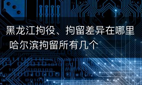 黑龙江拘役、拘留差异在哪里 哈尔滨拘留所有几个