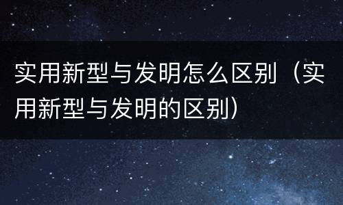 实用新型与发明怎么区别（实用新型与发明的区别）