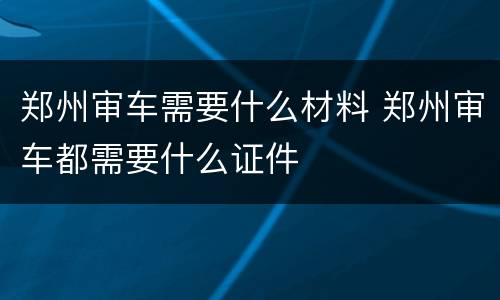 郑州审车需要什么材料 郑州审车都需要什么证件