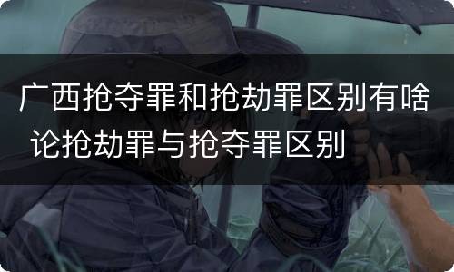 广西抢夺罪和抢劫罪区别有啥 论抢劫罪与抢夺罪区别