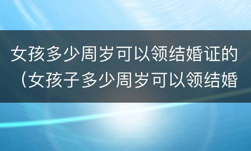 女孩多少周岁可以领结婚证的（女孩子多少周岁可以领结婚证）