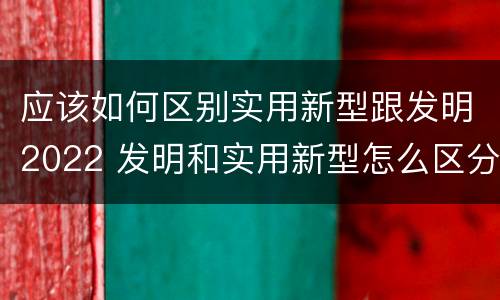 应该如何区别实用新型跟发明2022 发明和实用新型怎么区分