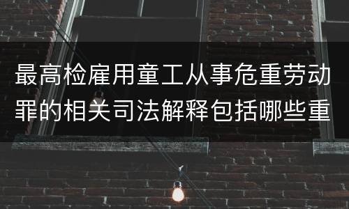 最高检雇用童工从事危重劳动罪的相关司法解释包括哪些重要内容