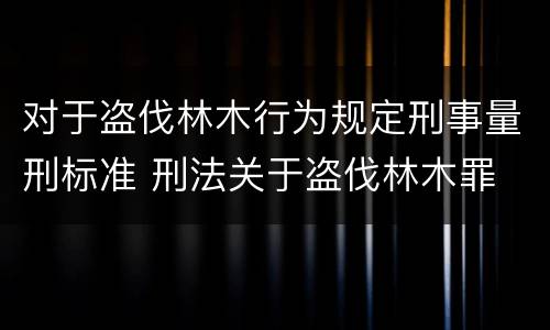 对于盗伐林木行为规定刑事量刑标准 刑法关于盗伐林木罪